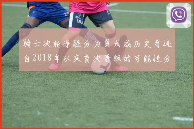 骑士次轮净胜分为负或成历史奇迹自2018年以来首次晋级的可能性分析